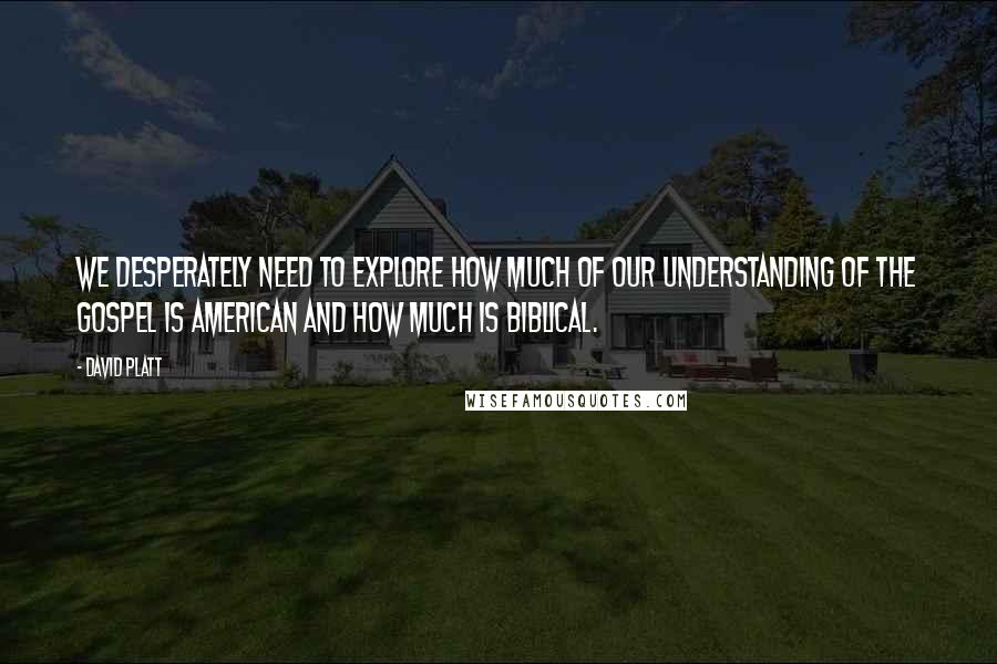 David Platt Quotes: We desperately need to explore how much of our understanding of the gospel is American and how much is biblical.