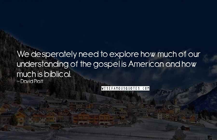 David Platt Quotes: We desperately need to explore how much of our understanding of the gospel is American and how much is biblical.