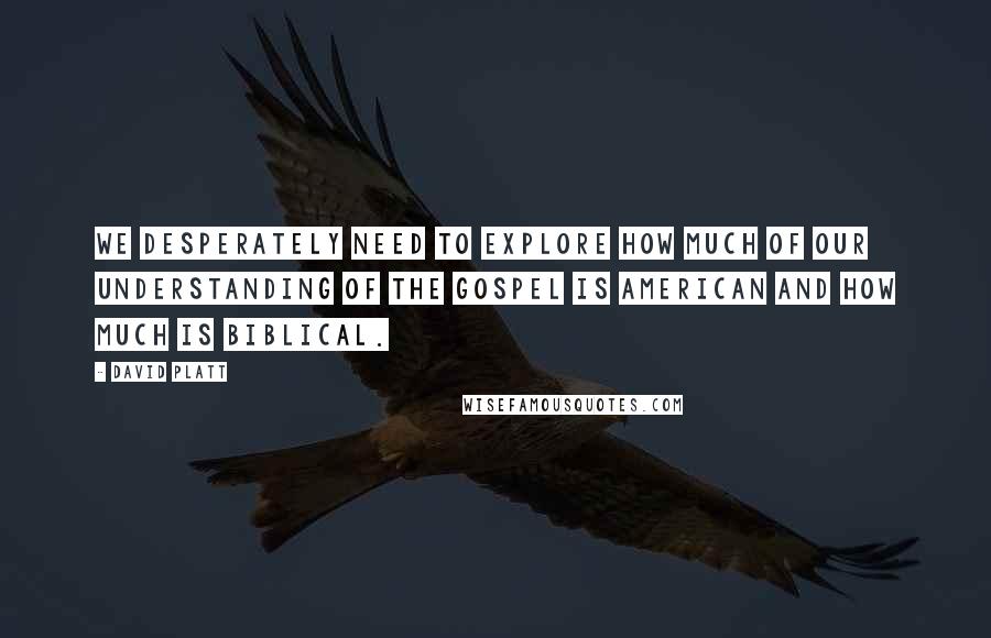 David Platt Quotes: We desperately need to explore how much of our understanding of the gospel is American and how much is biblical.