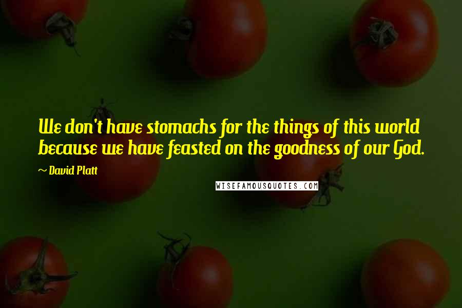 David Platt Quotes: We don't have stomachs for the things of this world because we have feasted on the goodness of our God.