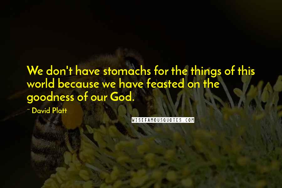 David Platt Quotes: We don't have stomachs for the things of this world because we have feasted on the goodness of our God.