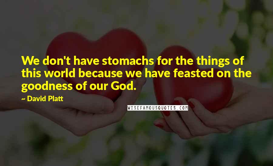 David Platt Quotes: We don't have stomachs for the things of this world because we have feasted on the goodness of our God.