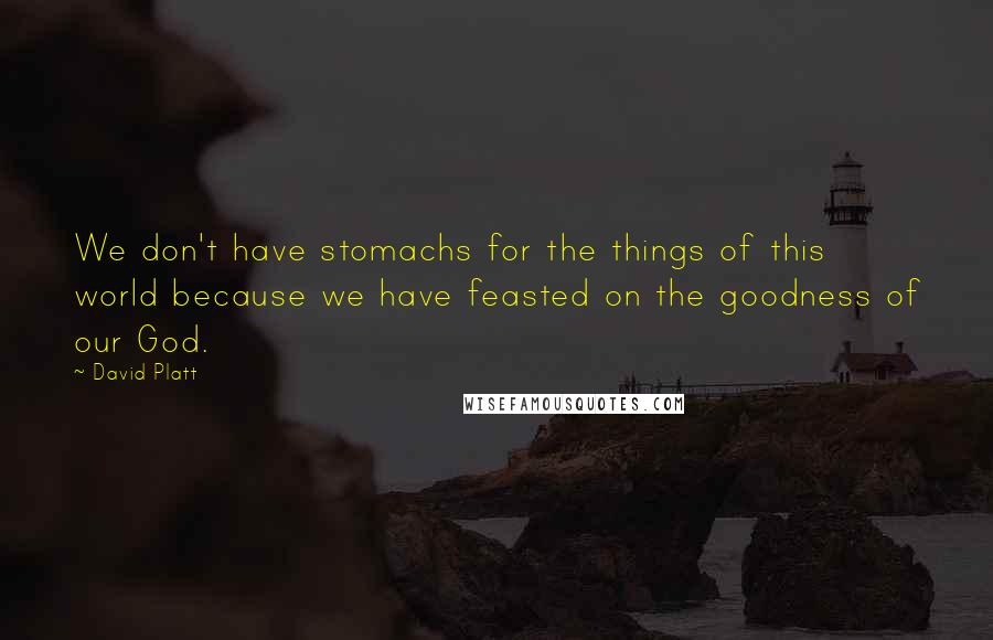 David Platt Quotes: We don't have stomachs for the things of this world because we have feasted on the goodness of our God.