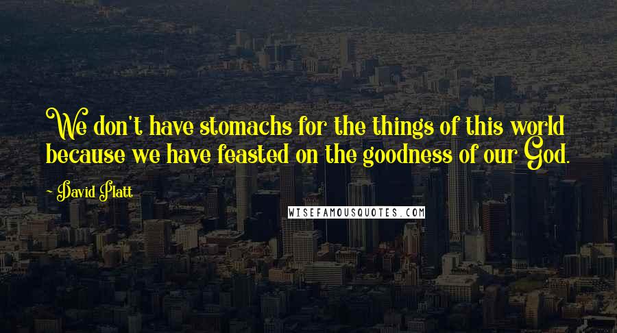 David Platt Quotes: We don't have stomachs for the things of this world because we have feasted on the goodness of our God.