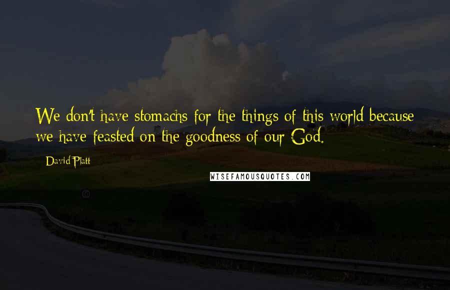 David Platt Quotes: We don't have stomachs for the things of this world because we have feasted on the goodness of our God.