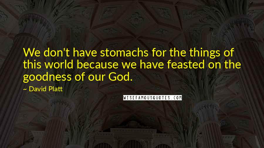 David Platt Quotes: We don't have stomachs for the things of this world because we have feasted on the goodness of our God.