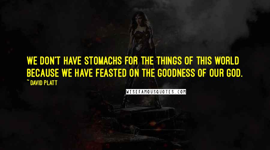 David Platt Quotes: We don't have stomachs for the things of this world because we have feasted on the goodness of our God.