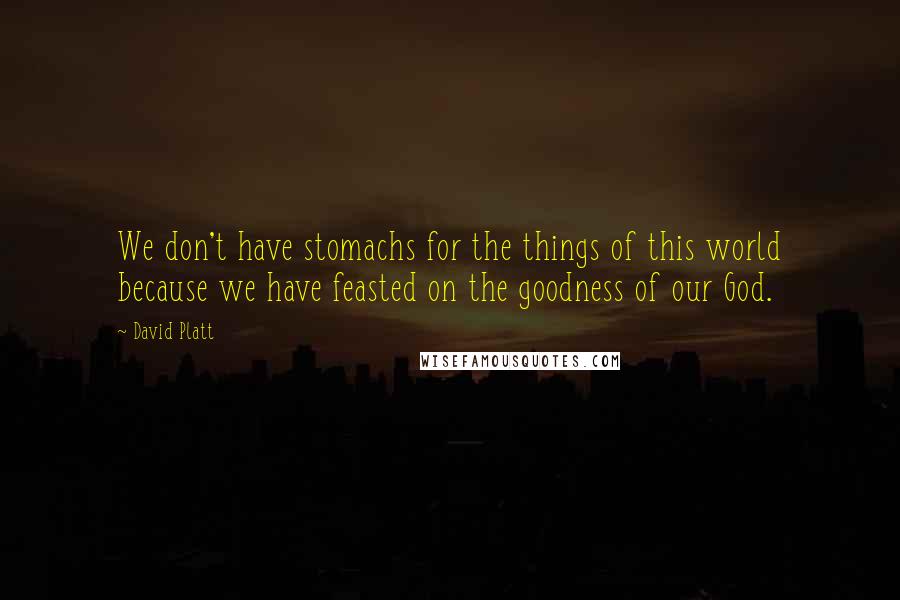 David Platt Quotes: We don't have stomachs for the things of this world because we have feasted on the goodness of our God.