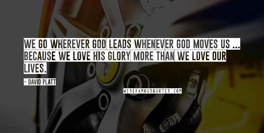 David Platt Quotes: We go wherever God leads whenever God moves us ... because we love His glory more than we love our lives.
