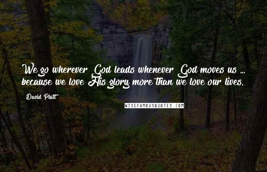 David Platt Quotes: We go wherever God leads whenever God moves us ... because we love His glory more than we love our lives.