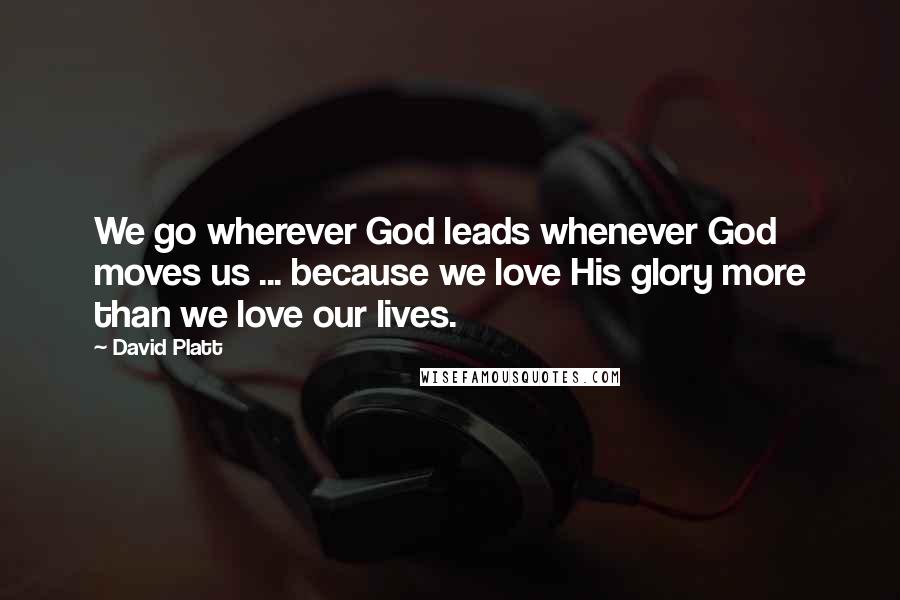 David Platt Quotes: We go wherever God leads whenever God moves us ... because we love His glory more than we love our lives.