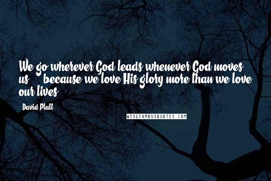 David Platt Quotes: We go wherever God leads whenever God moves us ... because we love His glory more than we love our lives.