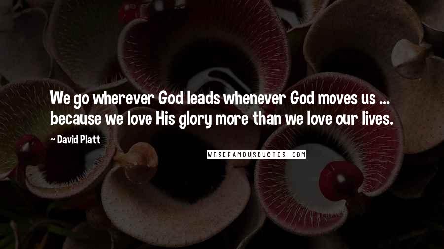 David Platt Quotes: We go wherever God leads whenever God moves us ... because we love His glory more than we love our lives.