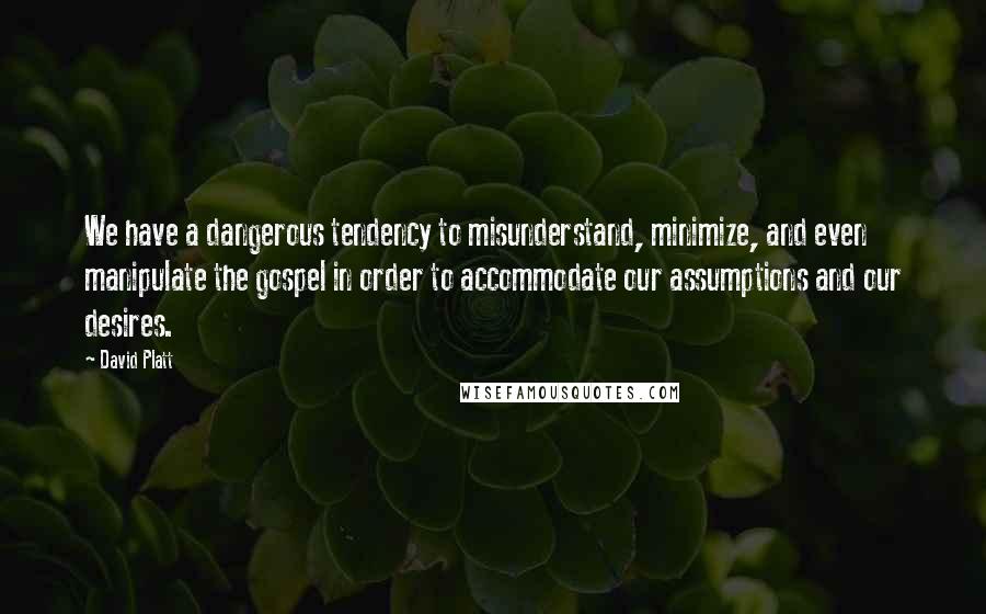 David Platt Quotes: We have a dangerous tendency to misunderstand, minimize, and even manipulate the gospel in order to accommodate our assumptions and our desires.