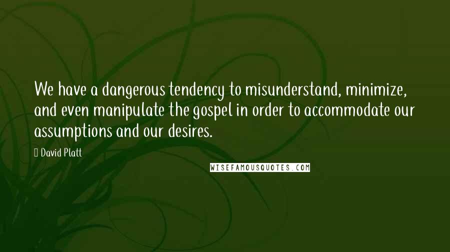 David Platt Quotes: We have a dangerous tendency to misunderstand, minimize, and even manipulate the gospel in order to accommodate our assumptions and our desires.