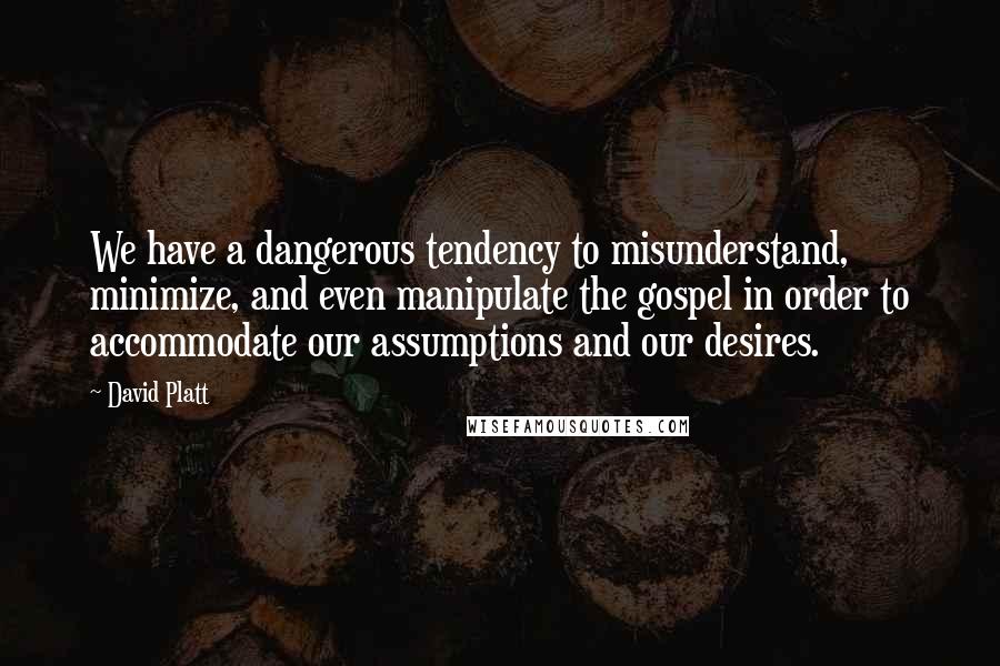 David Platt Quotes: We have a dangerous tendency to misunderstand, minimize, and even manipulate the gospel in order to accommodate our assumptions and our desires.