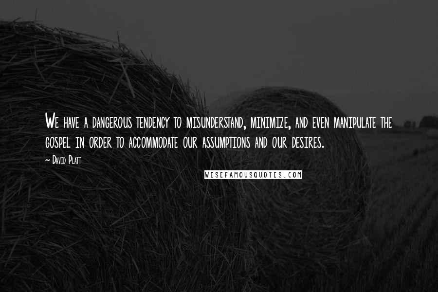 David Platt Quotes: We have a dangerous tendency to misunderstand, minimize, and even manipulate the gospel in order to accommodate our assumptions and our desires.