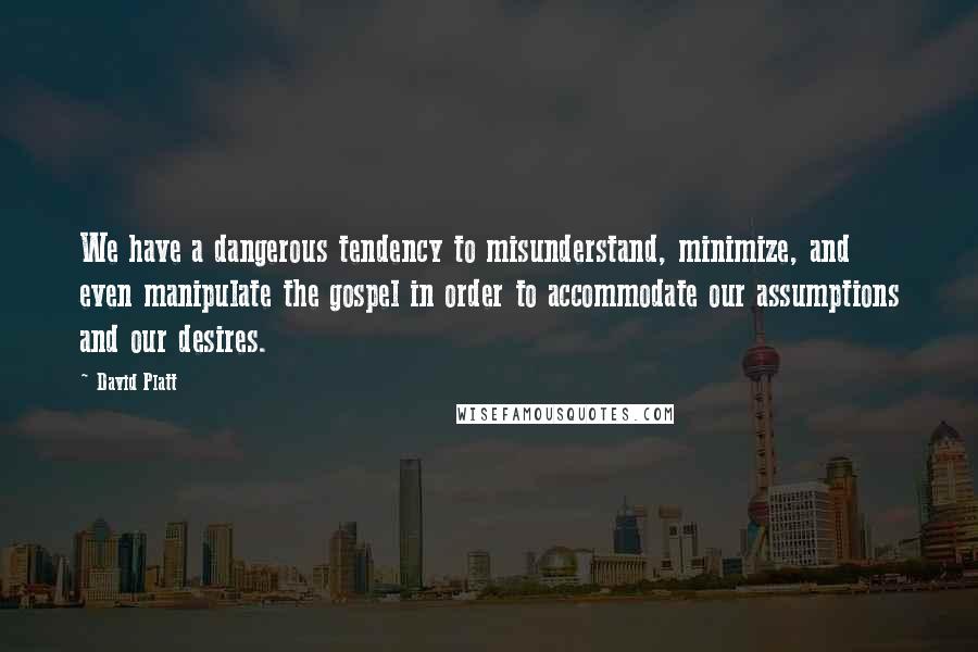 David Platt Quotes: We have a dangerous tendency to misunderstand, minimize, and even manipulate the gospel in order to accommodate our assumptions and our desires.