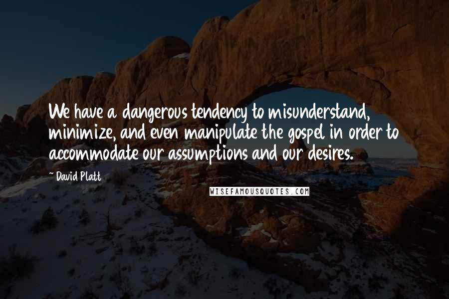 David Platt Quotes: We have a dangerous tendency to misunderstand, minimize, and even manipulate the gospel in order to accommodate our assumptions and our desires.