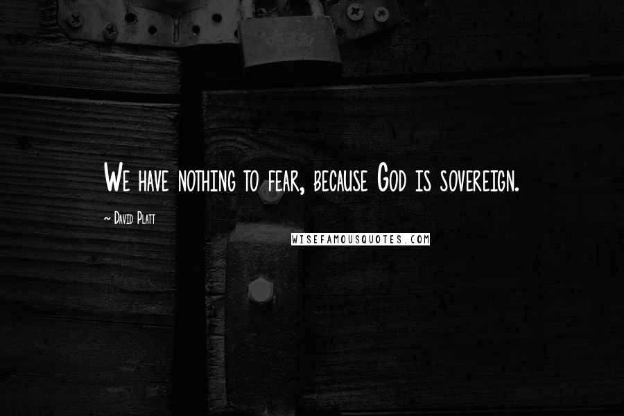 David Platt Quotes: We have nothing to fear, because God is sovereign.