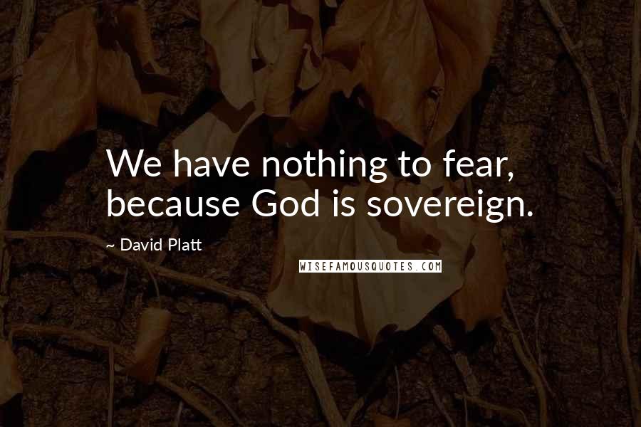 David Platt Quotes: We have nothing to fear, because God is sovereign.