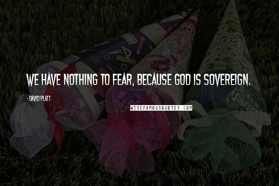 David Platt Quotes: We have nothing to fear, because God is sovereign.