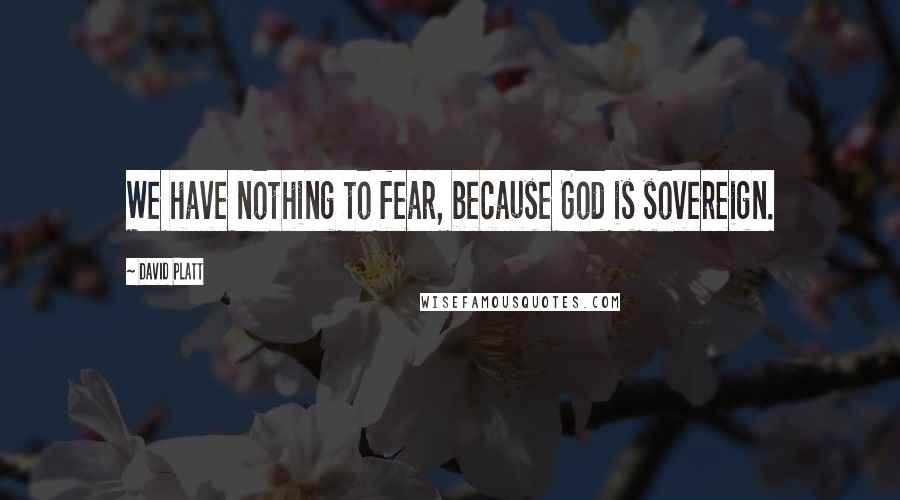 David Platt Quotes: We have nothing to fear, because God is sovereign.