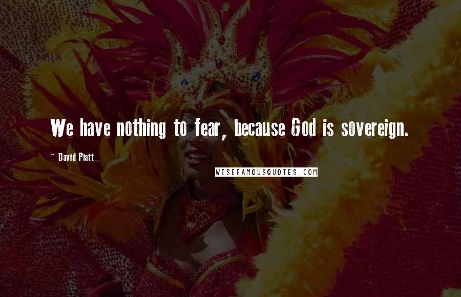 David Platt Quotes: We have nothing to fear, because God is sovereign.