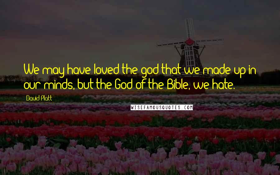 David Platt Quotes: We may have loved the god that we made up in our minds, but the God of the Bible, we hate.