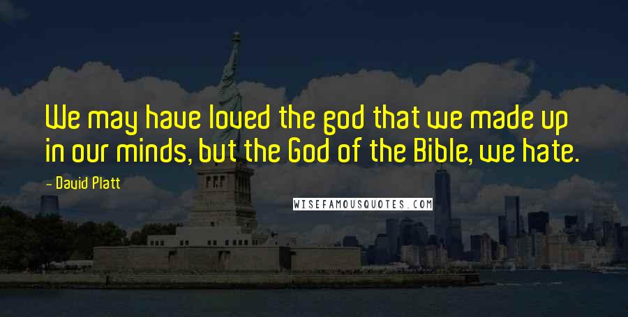 David Platt Quotes: We may have loved the god that we made up in our minds, but the God of the Bible, we hate.