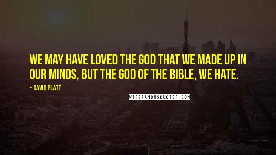 David Platt Quotes: We may have loved the god that we made up in our minds, but the God of the Bible, we hate.