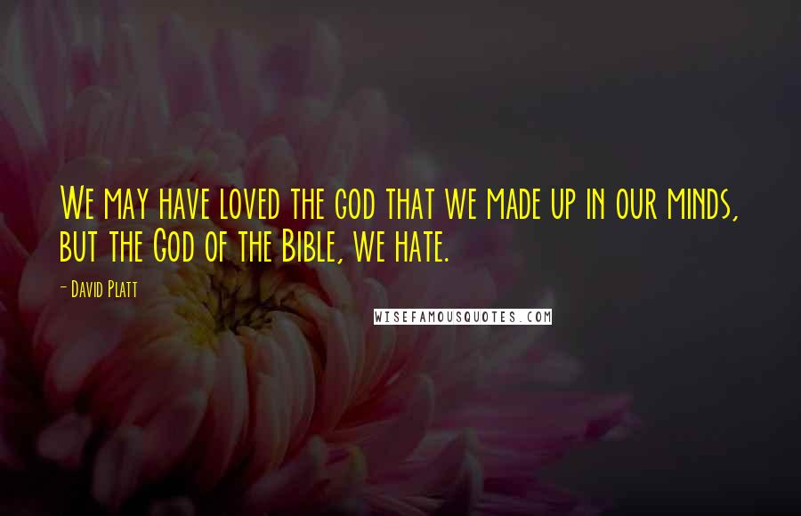 David Platt Quotes: We may have loved the god that we made up in our minds, but the God of the Bible, we hate.