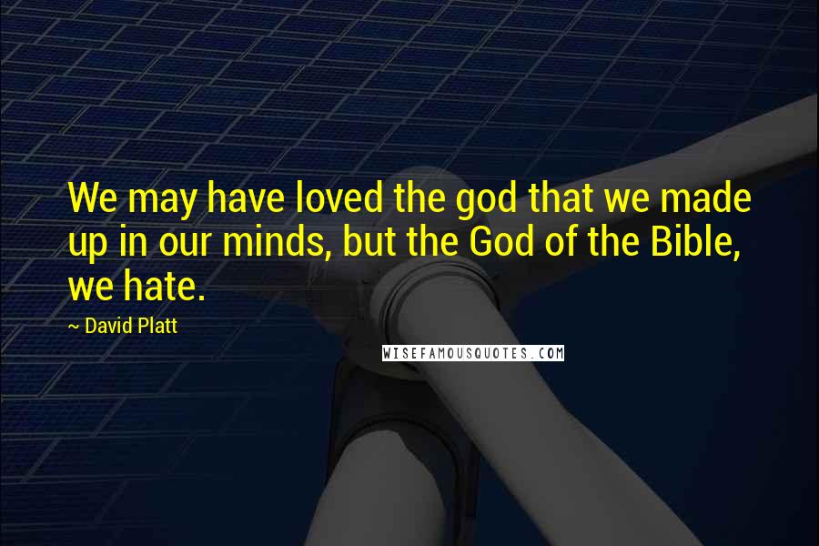 David Platt Quotes: We may have loved the god that we made up in our minds, but the God of the Bible, we hate.