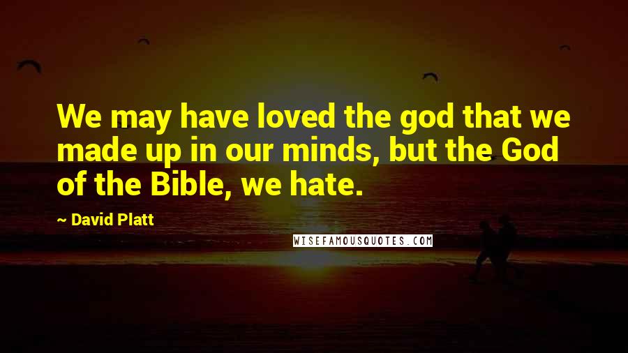 David Platt Quotes: We may have loved the god that we made up in our minds, but the God of the Bible, we hate.