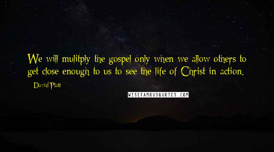 David Platt Quotes: We will mulitply the gospel only when we allow others to get close enough to us to see the life of Christ in action.