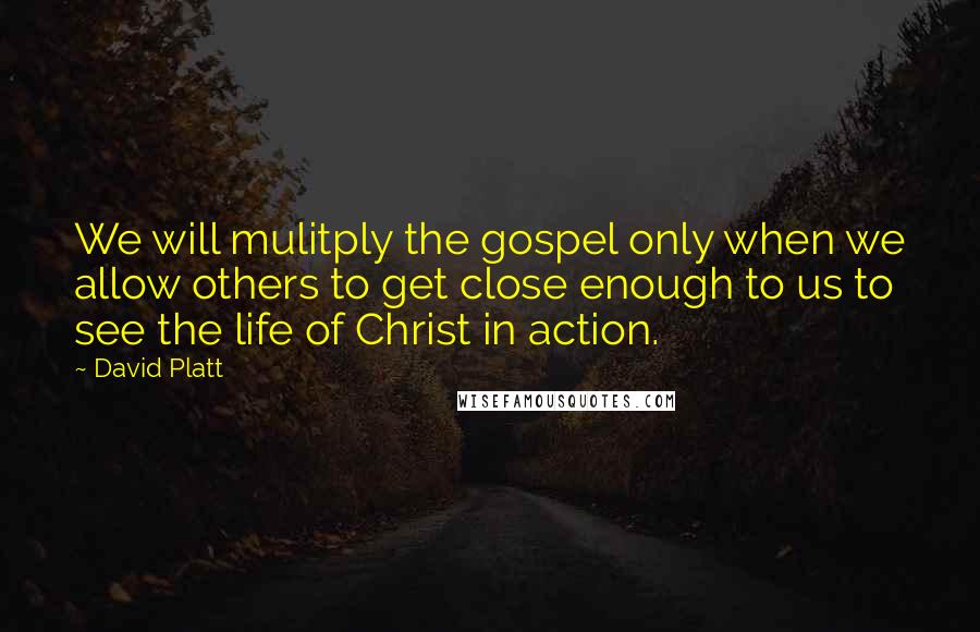 David Platt Quotes: We will mulitply the gospel only when we allow others to get close enough to us to see the life of Christ in action.