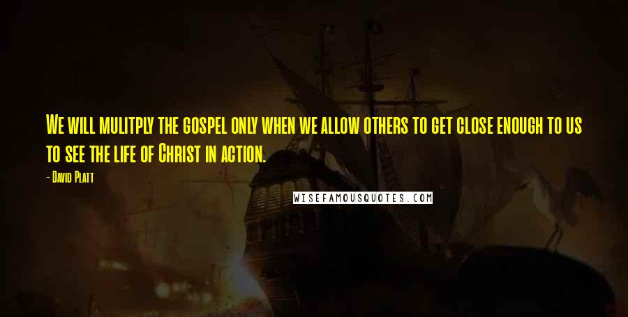 David Platt Quotes: We will mulitply the gospel only when we allow others to get close enough to us to see the life of Christ in action.