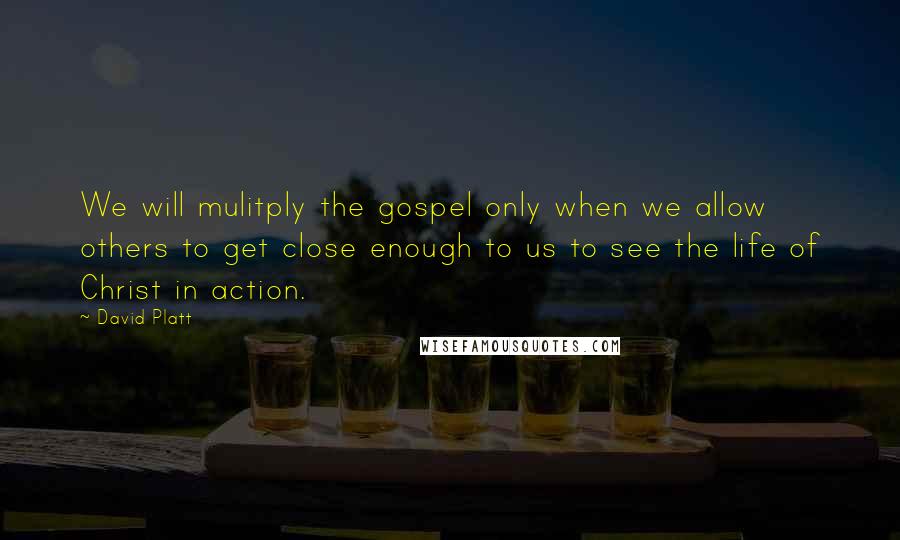 David Platt Quotes: We will mulitply the gospel only when we allow others to get close enough to us to see the life of Christ in action.