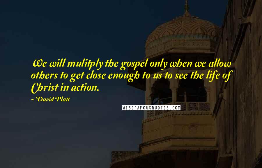 David Platt Quotes: We will mulitply the gospel only when we allow others to get close enough to us to see the life of Christ in action.