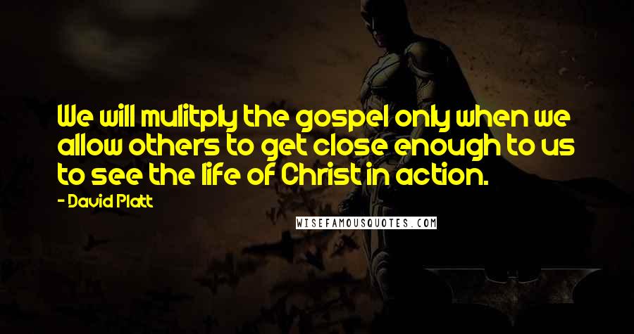 David Platt Quotes: We will mulitply the gospel only when we allow others to get close enough to us to see the life of Christ in action.