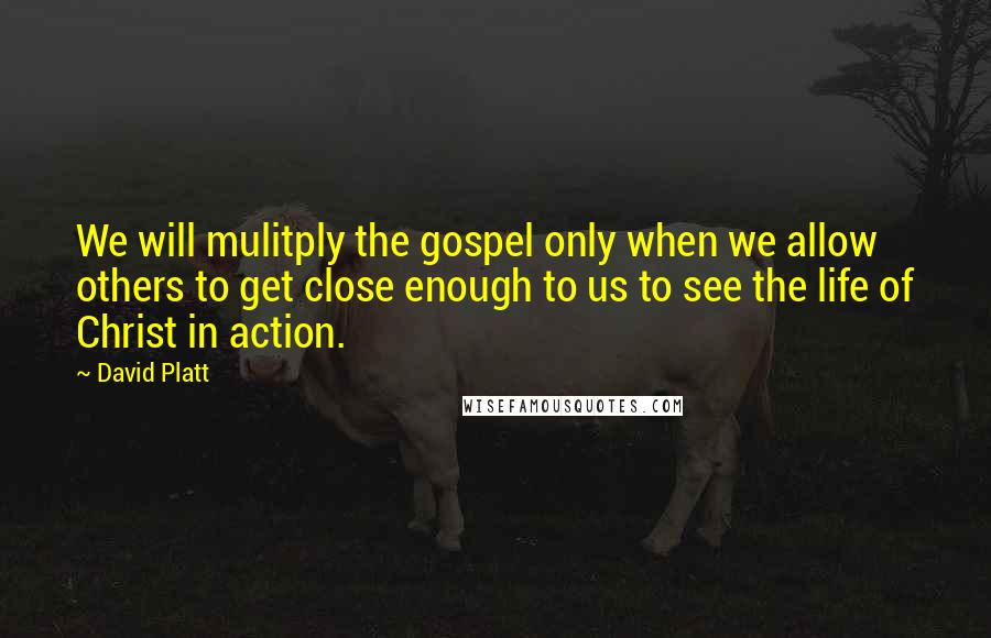 David Platt Quotes: We will mulitply the gospel only when we allow others to get close enough to us to see the life of Christ in action.