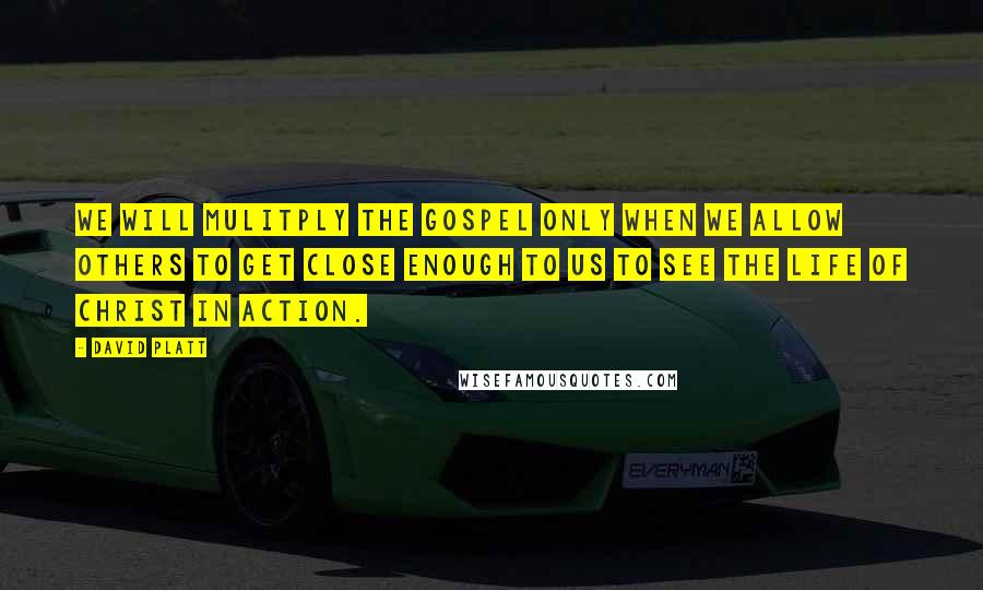 David Platt Quotes: We will mulitply the gospel only when we allow others to get close enough to us to see the life of Christ in action.