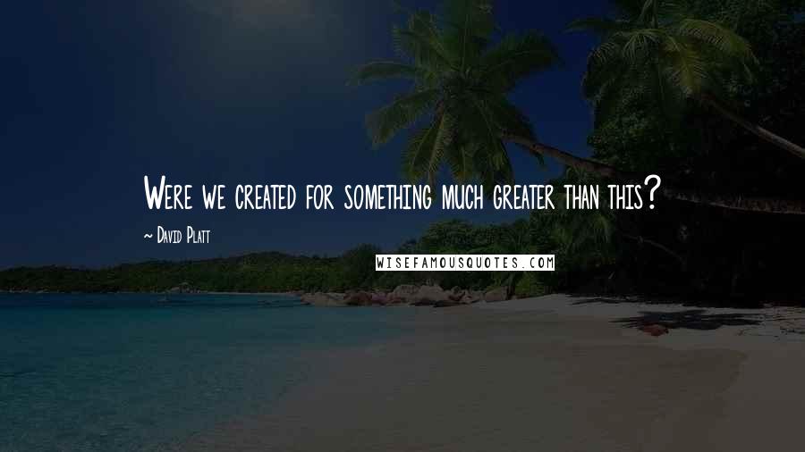 David Platt Quotes: Were we created for something much greater than this?