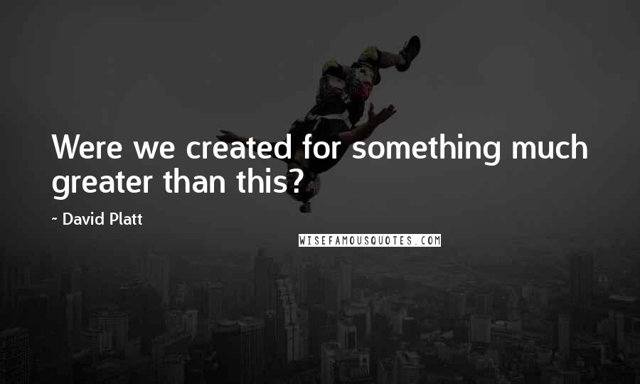 David Platt Quotes: Were we created for something much greater than this?