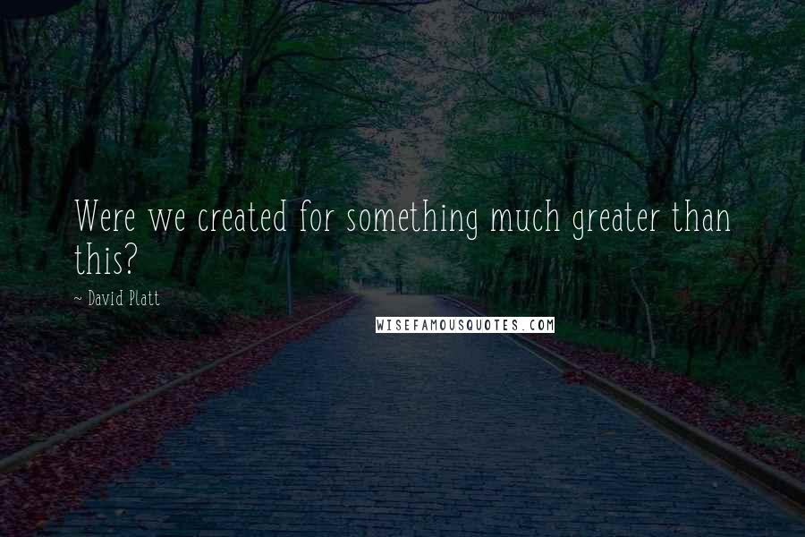 David Platt Quotes: Were we created for something much greater than this?