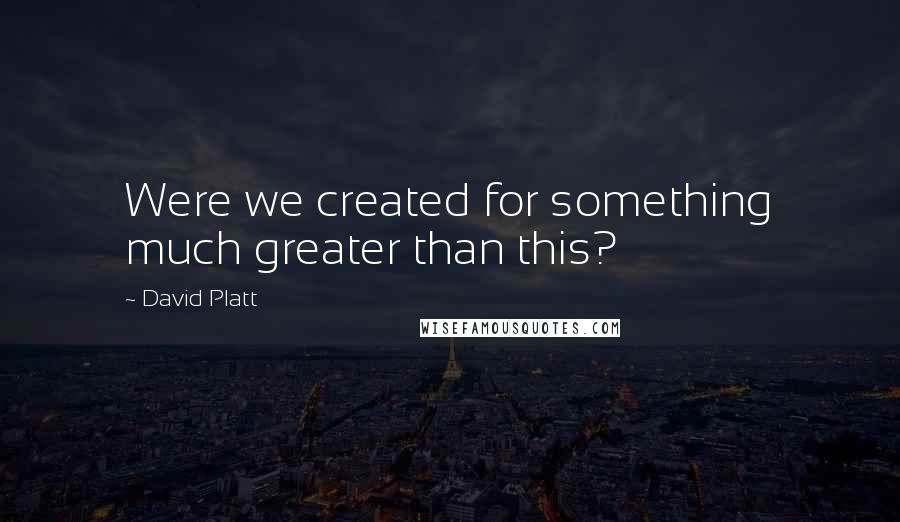 David Platt Quotes: Were we created for something much greater than this?