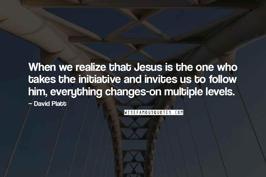 David Platt Quotes: When we realize that Jesus is the one who takes the initiative and invites us to follow him, everything changes-on multiple levels.