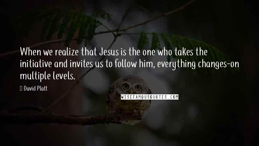 David Platt Quotes: When we realize that Jesus is the one who takes the initiative and invites us to follow him, everything changes-on multiple levels.