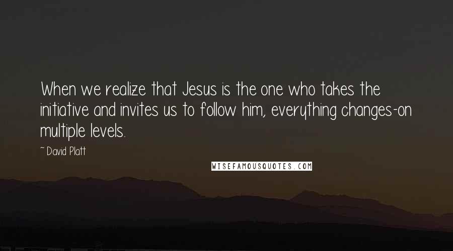 David Platt Quotes: When we realize that Jesus is the one who takes the initiative and invites us to follow him, everything changes-on multiple levels.