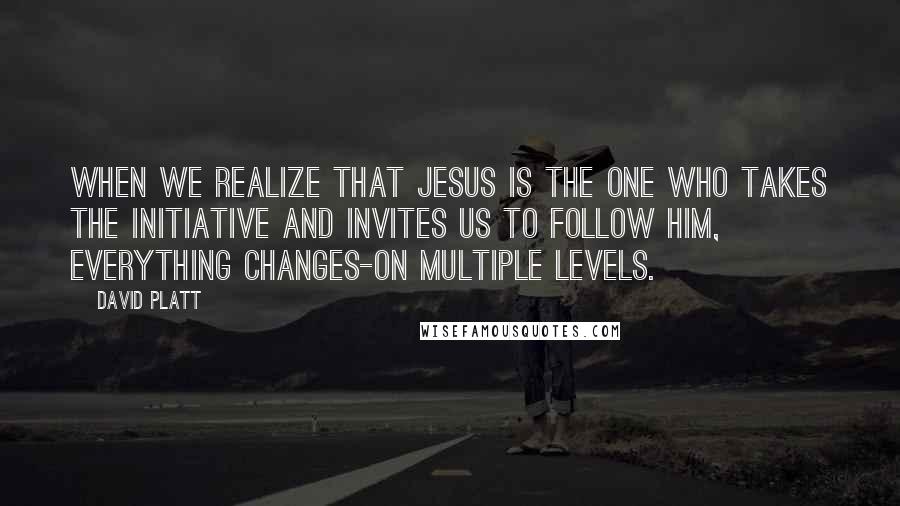 David Platt Quotes: When we realize that Jesus is the one who takes the initiative and invites us to follow him, everything changes-on multiple levels.